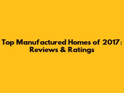 Top Manufactured Homes of 2017: Reviews & Ratings