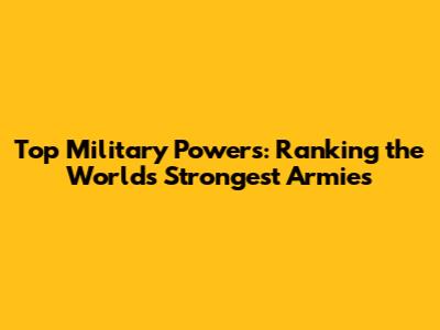 Top Military Powers: Ranking the World's Strongest Armies