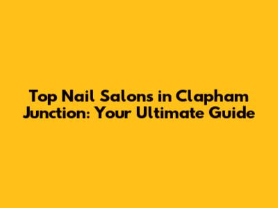 Top Nail Salons in Clapham Junction: Your Ultimate Guide