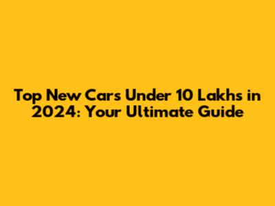 Top New Cars Under 10 Lakhs in 2024: Your Ultimate Guide