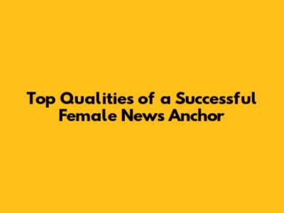Top Qualities of a Successful Female News Anchor
