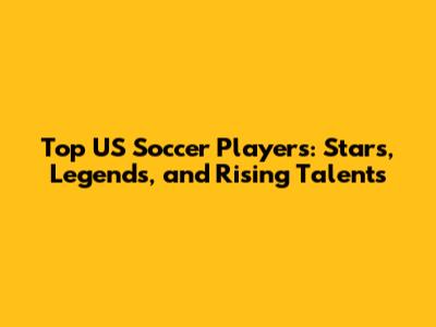 Top US Soccer Players: Stars, Legends, and Rising Talents