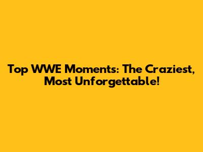Top WWE Moments: The Craziest, Most Unforgettable!