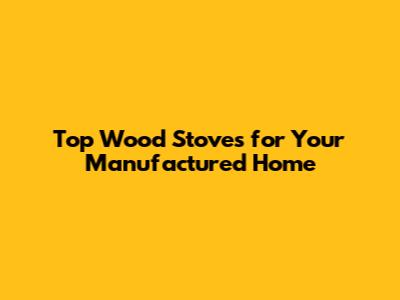Top Wood Stoves for Your Manufactured Home