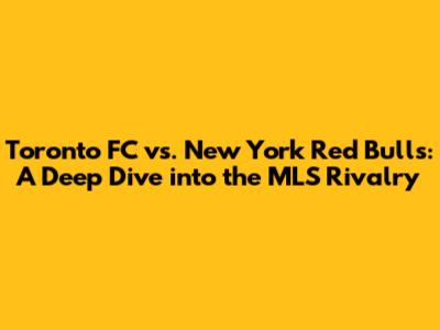 Toronto FC vs. New York Red Bulls: A Deep Dive into the MLS Rivalry