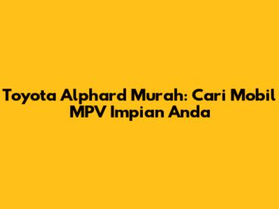 Toyota Alphard Murah: Cari Mobil MPV Impian Anda
