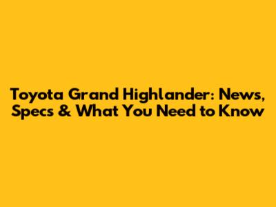 Toyota Grand Highlander: News, Specs & What You Need to Know