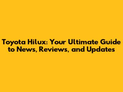 Toyota Hilux: Your Ultimate Guide to News, Reviews, and Updates