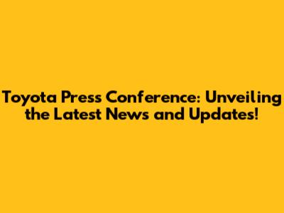 Toyota Press Conference: Unveiling the Latest News and Updates!