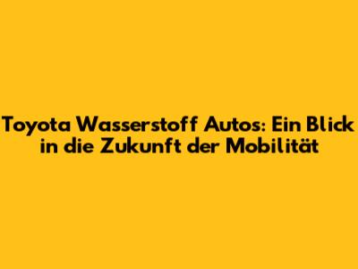Toyota Wasserstoff Autos: Ein Blick in die Zukunft der Mobilität
