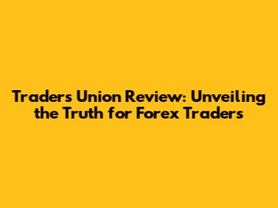 Traders Union Review: Unveiling the Truth for Forex Traders