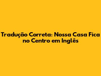 Tradução Correta: "Nossa Casa Fica no Centro" em Inglês