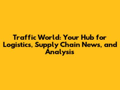 Traffic World: Your Hub for Logistics, Supply Chain News, and Analysis