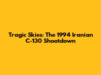 Tragic Skies: The 1994 Iranian C-130 Shootdown