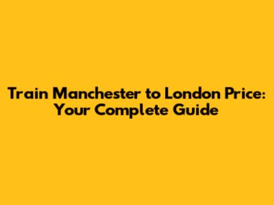 Train Manchester to London Price: Your Complete Guide