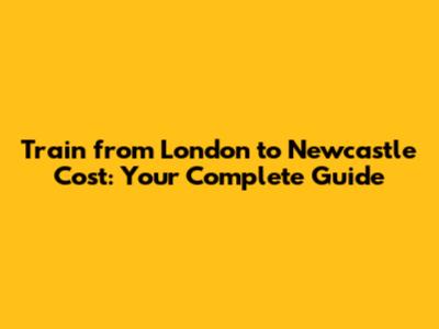 Train from London to Newcastle Cost: Your Complete Guide