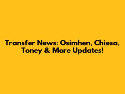 Transfer News: Osimhen, Chiesa, Toney & More Updates!