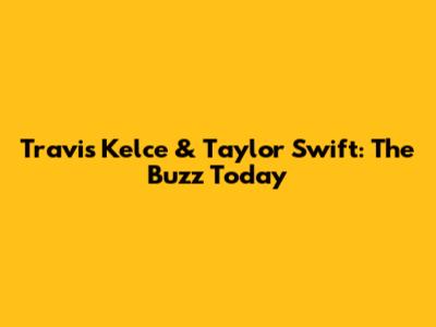 Travis Kelce & Taylor Swift: The Buzz Today