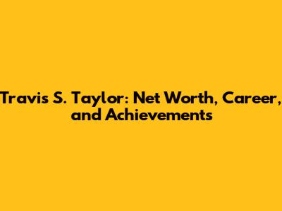 Travis S. Taylor: Net Worth, Career, and Achievements