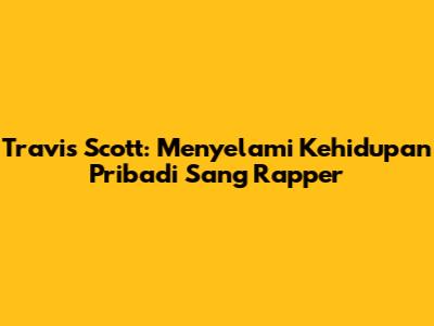 Travis Scott: Menyelami Kehidupan Pribadi Sang Rapper