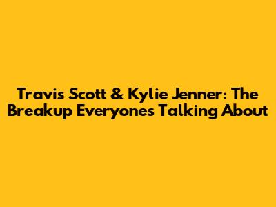Travis Scott & Kylie Jenner: The Breakup Everyone's Talking About