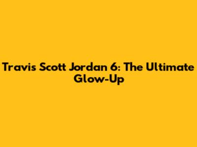 Travis Scott Jordan 6: The Ultimate Glow-Up
