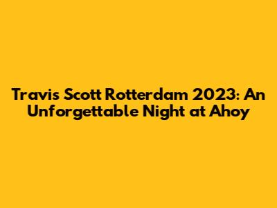 Travis Scott Rotterdam 2023: An Unforgettable Night at Ahoy