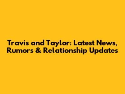 Travis and Taylor: Latest News, Rumors & Relationship Updates