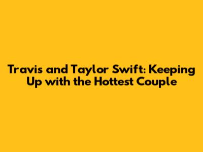 Travis and Taylor Swift: Keeping Up with the Hottest Couple
