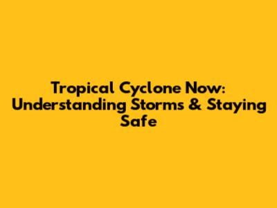 Tropical Cyclone Now: Understanding Storms & Staying Safe