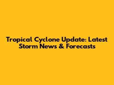 Tropical Cyclone Update: Latest Storm News & Forecasts