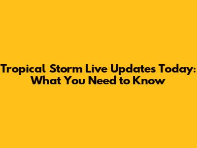 Tropical Storm Live Updates Today: What You Need to Know