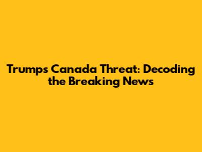 Trump's Canada Threat: Decoding the Breaking News