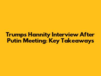 Trump's Hannity Interview After Putin Meeting: Key Takeaways