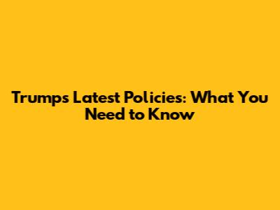 Trump's Latest Policies: What You Need to Know