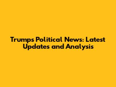 Trump's Political News: Latest Updates and Analysis