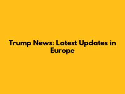 Trump News: Latest Updates in Europe