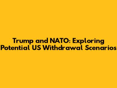 Trump and NATO: Exploring Potential US Withdrawal Scenarios