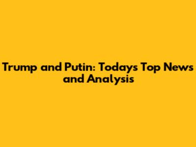 Trump and Putin: Today's Top News and Analysis