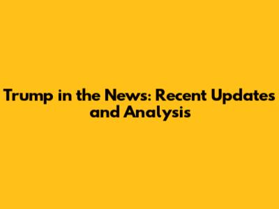 Trump in the News: Recent Updates and Analysis