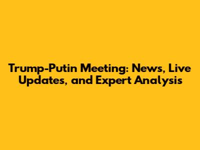 Trump-Putin Meeting: News, Live Updates, and Expert Analysis