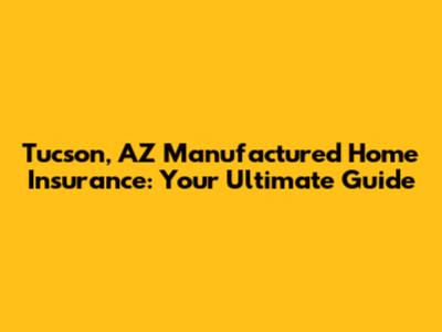 Tucson, AZ Manufactured Home Insurance: Your Ultimate Guide