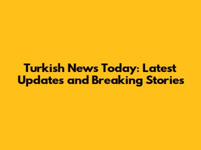 Turkish News Today: Latest Updates and Breaking Stories