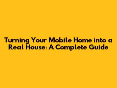 Turning Your Mobile Home into a Real House: A Complete Guide