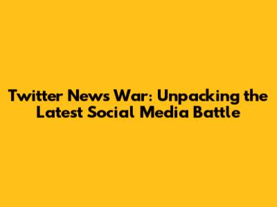 Twitter News War: Unpacking the Latest Social Media Battle