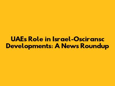 UAE's Role in Israel-Osciransc Developments: A News Roundup