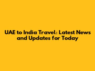 UAE to India Travel: Latest News and Updates for Today