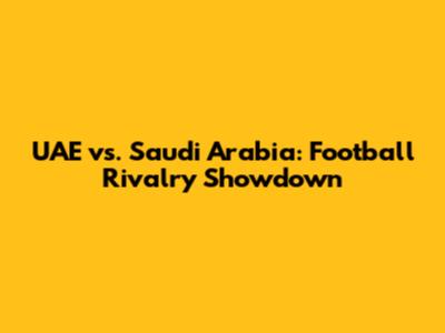 UAE vs. Saudi Arabia: Football Rivalry Showdown