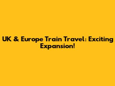 UK & Europe Train Travel: Exciting Expansion!