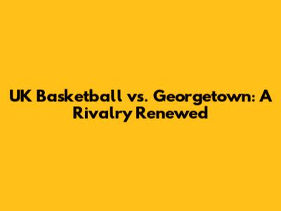 UK Basketball vs. Georgetown: A Rivalry Renewed